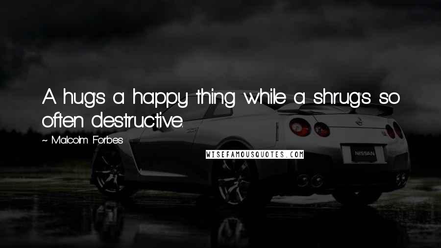 Malcolm Forbes Quotes: A hug's a happy thing while a shrug's so often destructive.