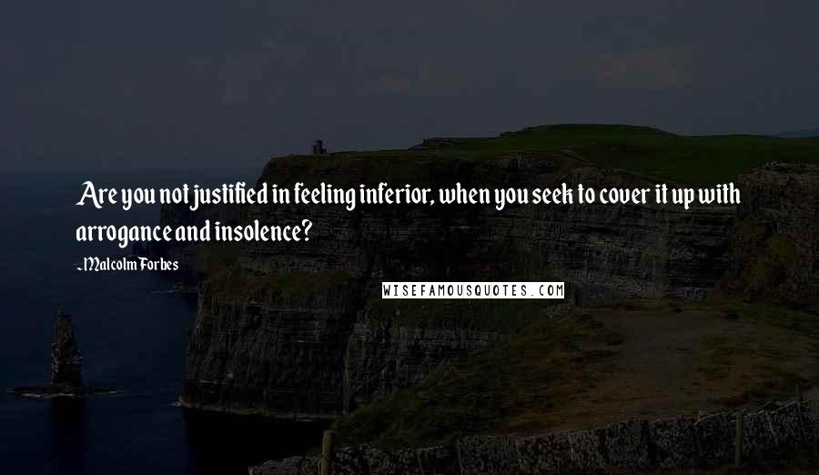 Malcolm Forbes Quotes: Are you not justified in feeling inferior, when you seek to cover it up with arrogance and insolence?