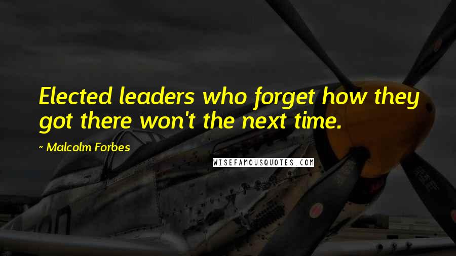 Malcolm Forbes Quotes: Elected leaders who forget how they got there won't the next time.