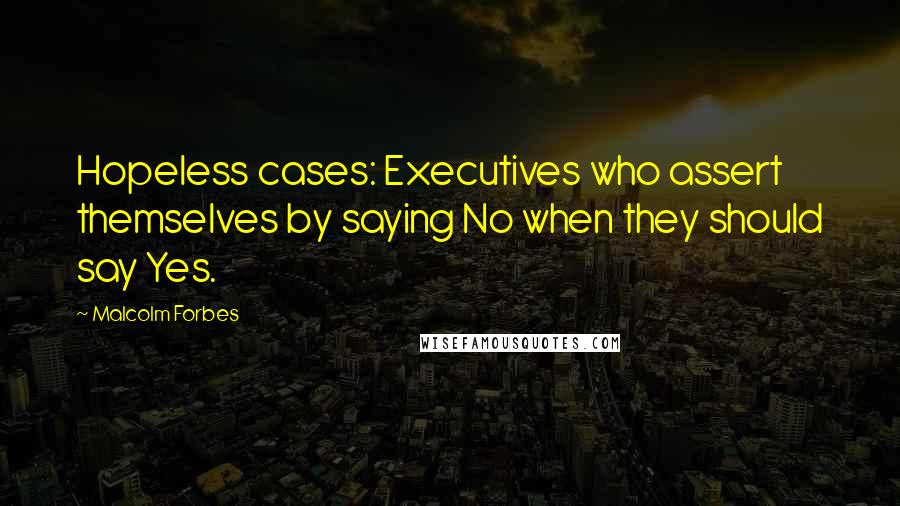 Malcolm Forbes Quotes: Hopeless cases: Executives who assert themselves by saying No when they should say Yes.