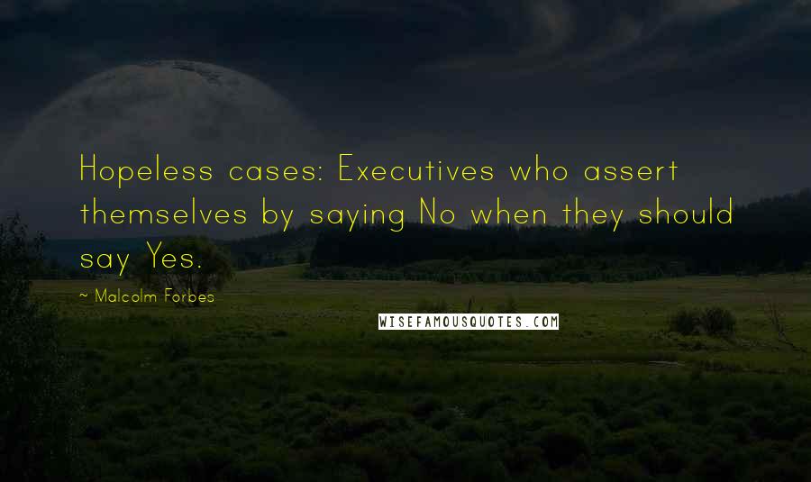 Malcolm Forbes Quotes: Hopeless cases: Executives who assert themselves by saying No when they should say Yes.