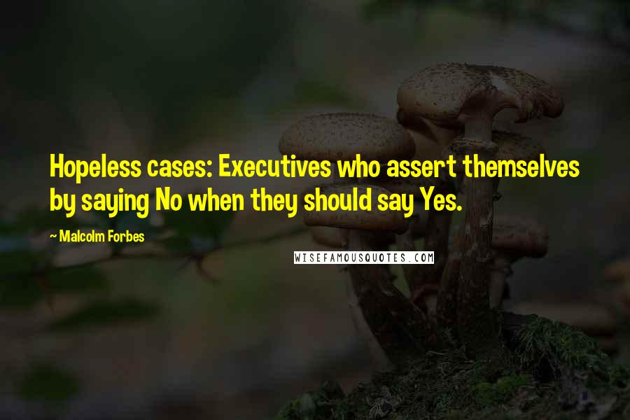 Malcolm Forbes Quotes: Hopeless cases: Executives who assert themselves by saying No when they should say Yes.