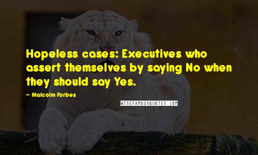 Malcolm Forbes Quotes: Hopeless cases: Executives who assert themselves by saying No when they should say Yes.