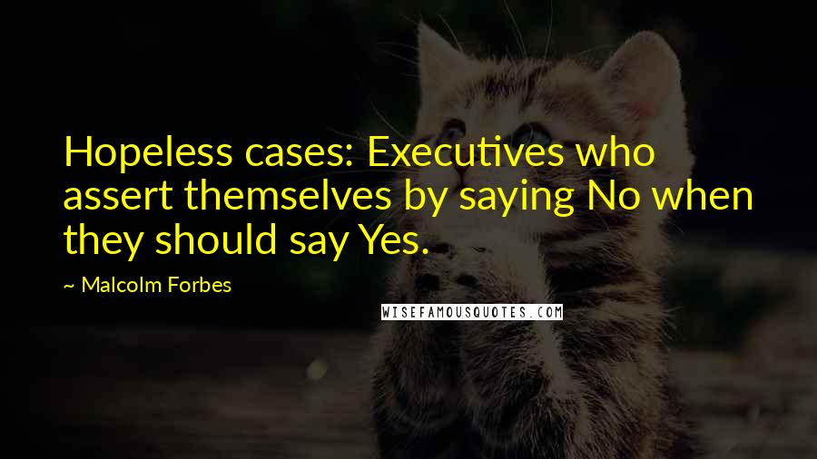 Malcolm Forbes Quotes: Hopeless cases: Executives who assert themselves by saying No when they should say Yes.