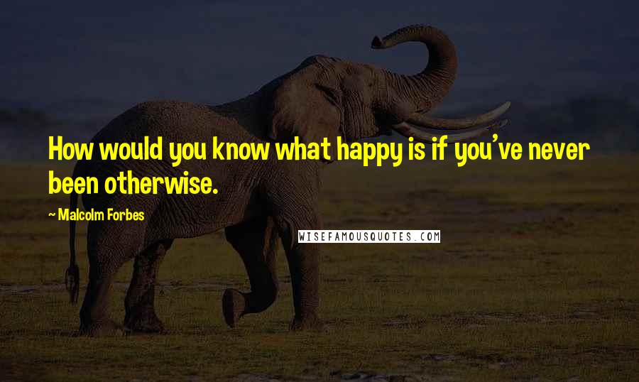 Malcolm Forbes Quotes: How would you know what happy is if you've never been otherwise.