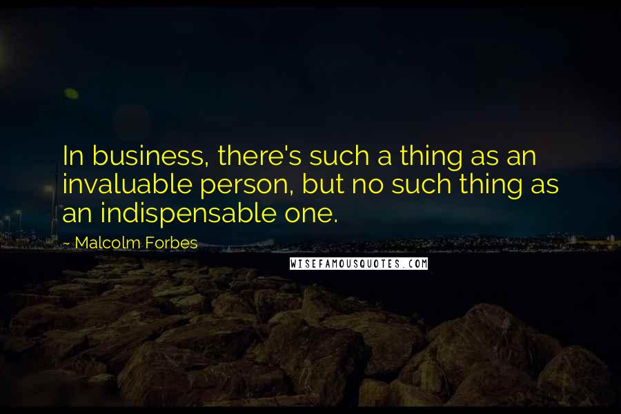 Malcolm Forbes Quotes: In business, there's such a thing as an invaluable person, but no such thing as an indispensable one.
