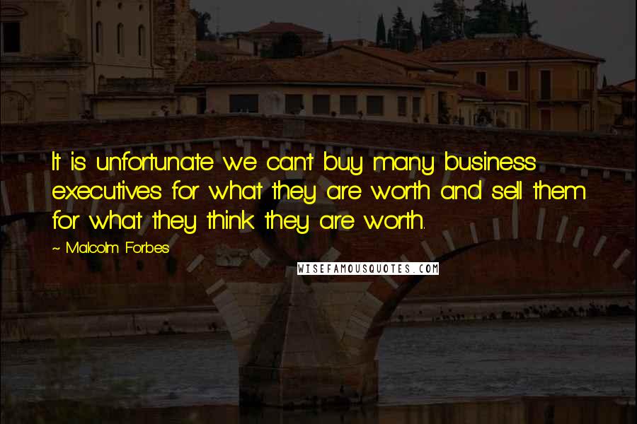 Malcolm Forbes Quotes: It is unfortunate we can't buy many business executives for what they are worth and sell them for what they think they are worth.