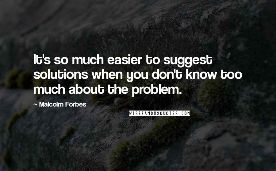 Malcolm Forbes Quotes: It's so much easier to suggest solutions when you don't know too much about the problem.