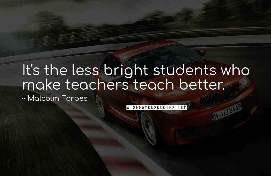 Malcolm Forbes Quotes: It's the less bright students who make teachers teach better.