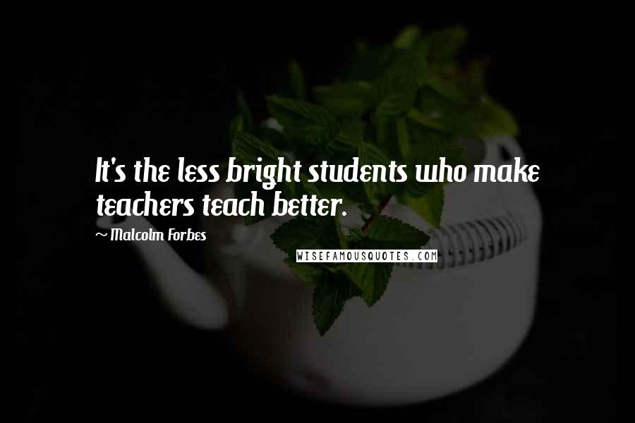 Malcolm Forbes Quotes: It's the less bright students who make teachers teach better.