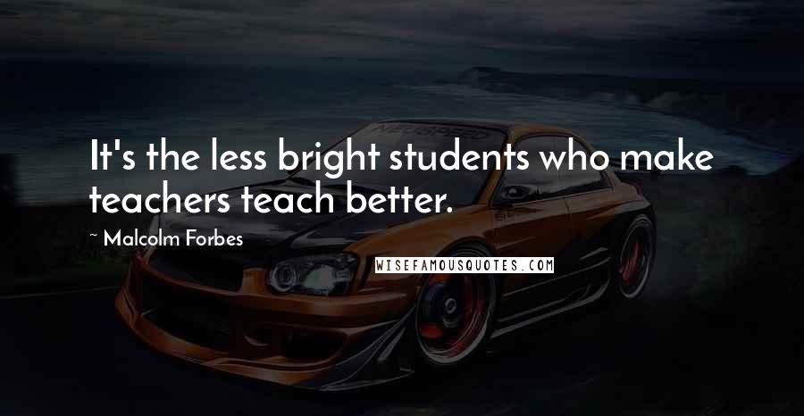 Malcolm Forbes Quotes: It's the less bright students who make teachers teach better.