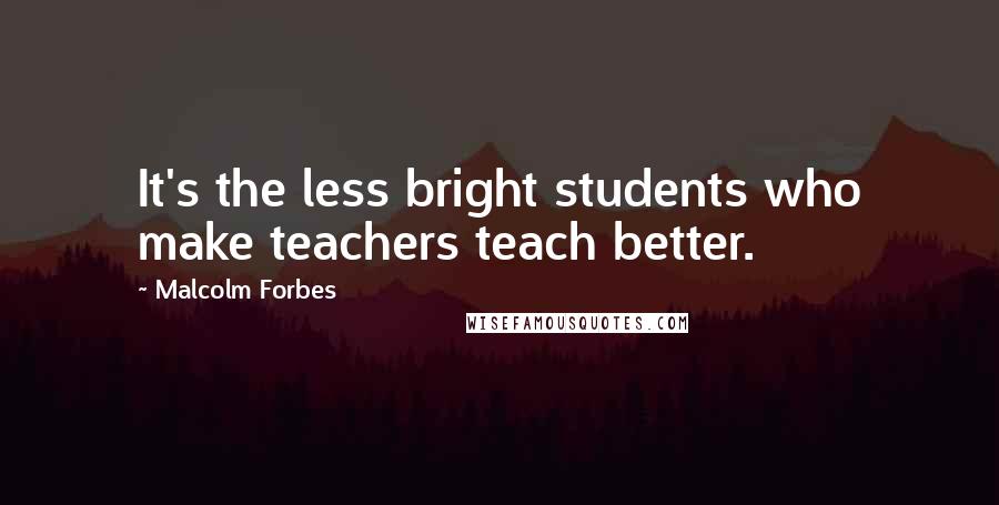 Malcolm Forbes Quotes: It's the less bright students who make teachers teach better.