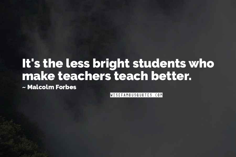 Malcolm Forbes Quotes: It's the less bright students who make teachers teach better.