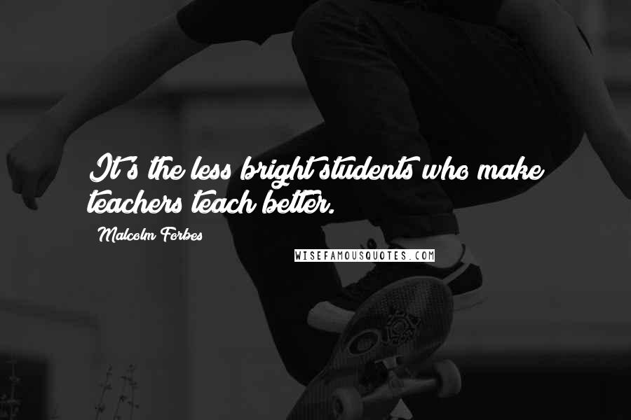 Malcolm Forbes Quotes: It's the less bright students who make teachers teach better.