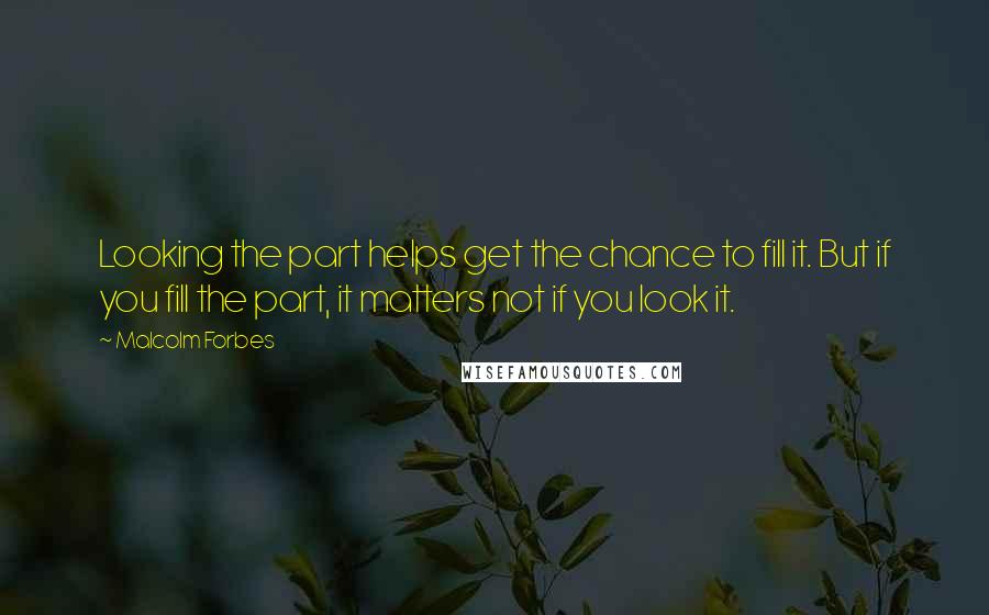 Malcolm Forbes Quotes: Looking the part helps get the chance to fill it. But if you fill the part, it matters not if you look it.