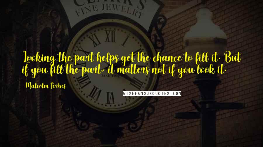 Malcolm Forbes Quotes: Looking the part helps get the chance to fill it. But if you fill the part, it matters not if you look it.