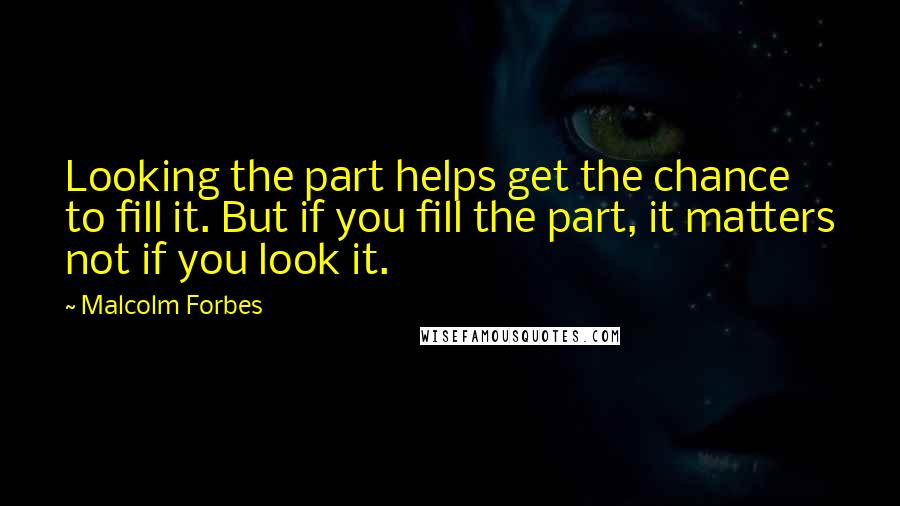 Malcolm Forbes Quotes: Looking the part helps get the chance to fill it. But if you fill the part, it matters not if you look it.