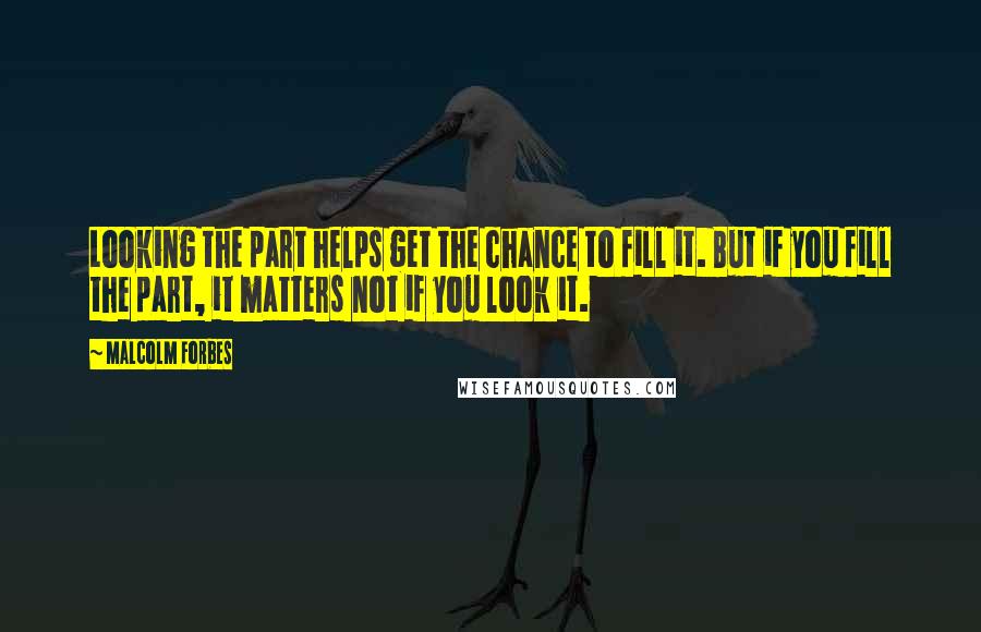 Malcolm Forbes Quotes: Looking the part helps get the chance to fill it. But if you fill the part, it matters not if you look it.