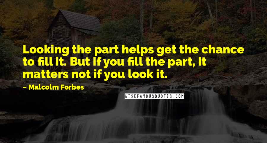 Malcolm Forbes Quotes: Looking the part helps get the chance to fill it. But if you fill the part, it matters not if you look it.