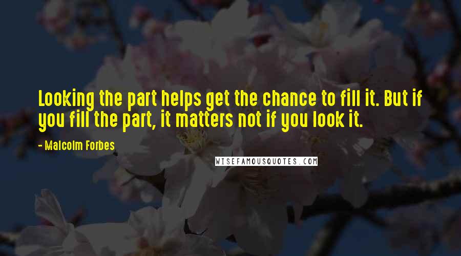 Malcolm Forbes Quotes: Looking the part helps get the chance to fill it. But if you fill the part, it matters not if you look it.