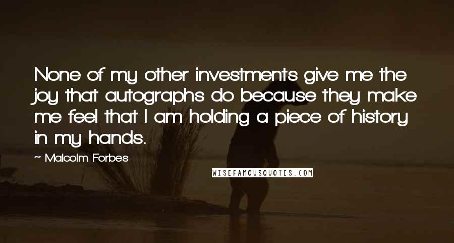 Malcolm Forbes Quotes: None of my other investments give me the joy that autographs do because they make me feel that I am holding a piece of history in my hands.