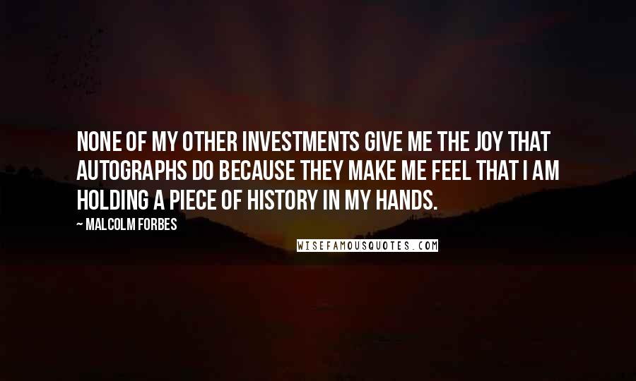 Malcolm Forbes Quotes: None of my other investments give me the joy that autographs do because they make me feel that I am holding a piece of history in my hands.