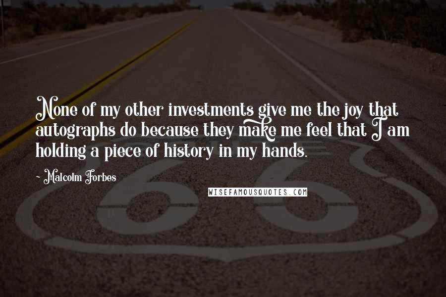Malcolm Forbes Quotes: None of my other investments give me the joy that autographs do because they make me feel that I am holding a piece of history in my hands.