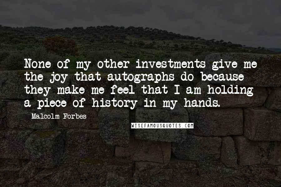 Malcolm Forbes Quotes: None of my other investments give me the joy that autographs do because they make me feel that I am holding a piece of history in my hands.