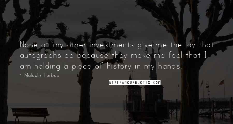 Malcolm Forbes Quotes: None of my other investments give me the joy that autographs do because they make me feel that I am holding a piece of history in my hands.