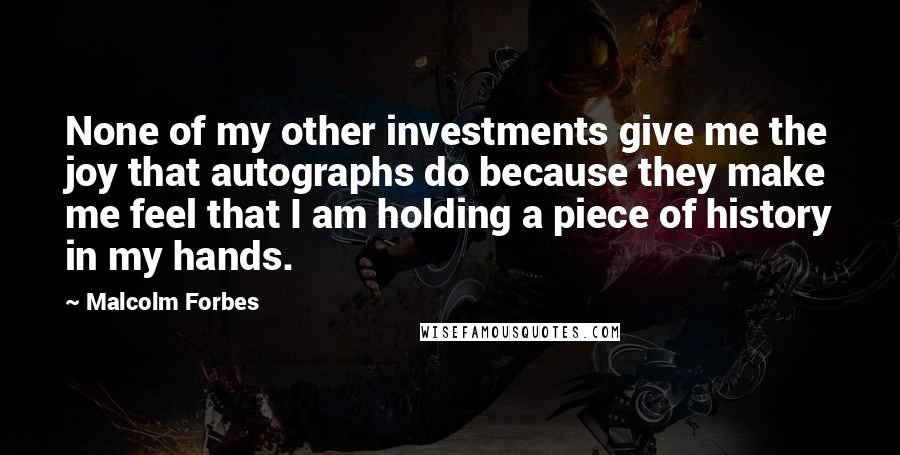 Malcolm Forbes Quotes: None of my other investments give me the joy that autographs do because they make me feel that I am holding a piece of history in my hands.