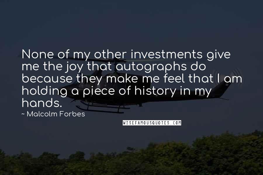 Malcolm Forbes Quotes: None of my other investments give me the joy that autographs do because they make me feel that I am holding a piece of history in my hands.