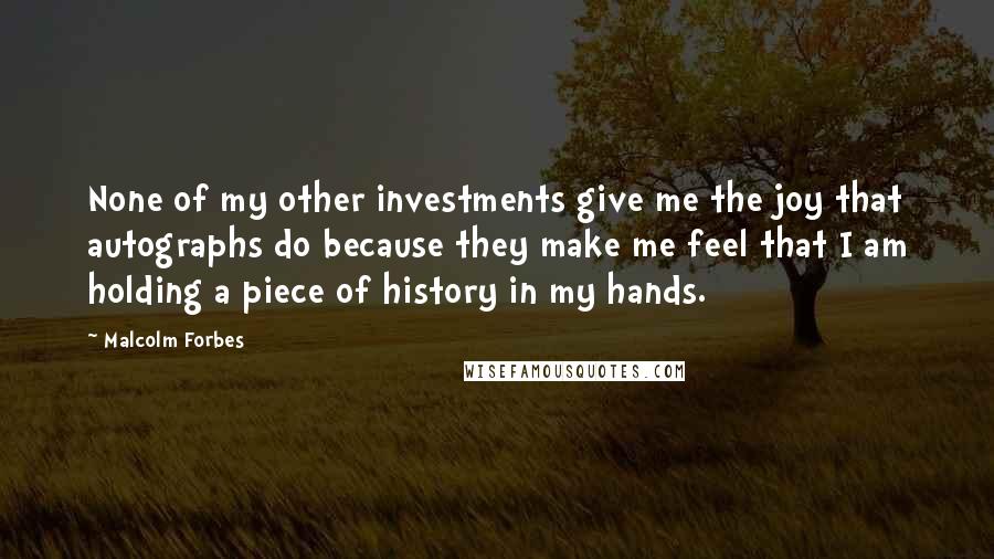 Malcolm Forbes Quotes: None of my other investments give me the joy that autographs do because they make me feel that I am holding a piece of history in my hands.