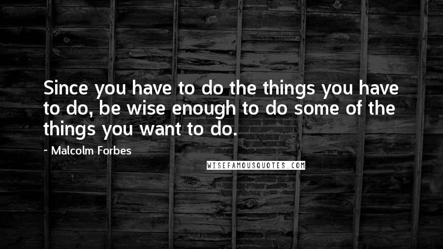 Malcolm Forbes Quotes: Since you have to do the things you have to do, be wise enough to do some of the things you want to do.