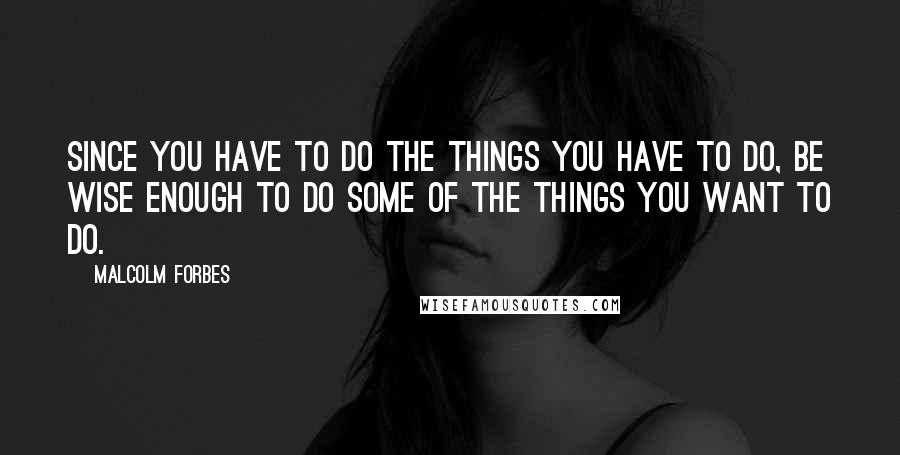 Malcolm Forbes Quotes: Since you have to do the things you have to do, be wise enough to do some of the things you want to do.