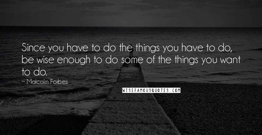 Malcolm Forbes Quotes: Since you have to do the things you have to do, be wise enough to do some of the things you want to do.