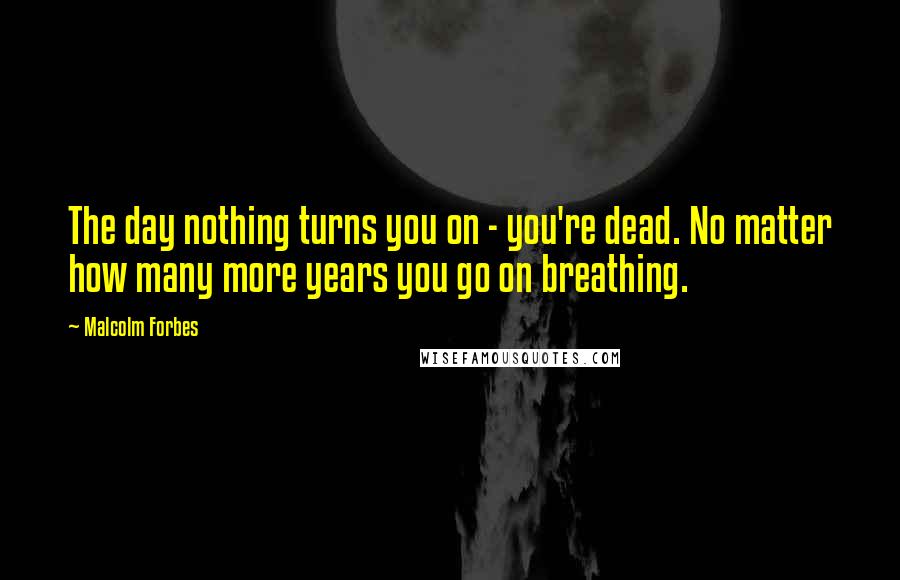 Malcolm Forbes Quotes: The day nothing turns you on - you're dead. No matter how many more years you go on breathing.