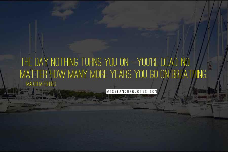 Malcolm Forbes Quotes: The day nothing turns you on - you're dead. No matter how many more years you go on breathing.