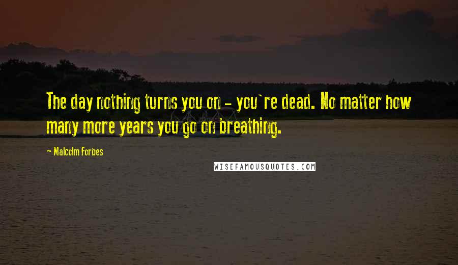 Malcolm Forbes Quotes: The day nothing turns you on - you're dead. No matter how many more years you go on breathing.