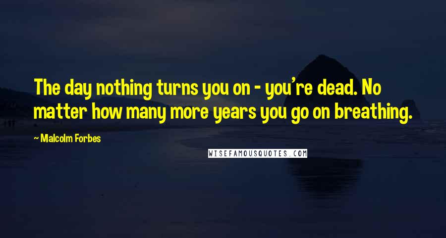 Malcolm Forbes Quotes: The day nothing turns you on - you're dead. No matter how many more years you go on breathing.