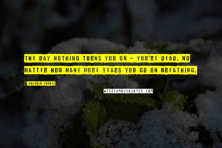 Malcolm Forbes Quotes: The day nothing turns you on - you're dead. No matter how many more years you go on breathing.