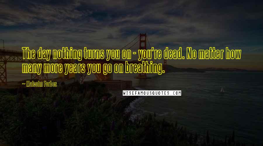 Malcolm Forbes Quotes: The day nothing turns you on - you're dead. No matter how many more years you go on breathing.