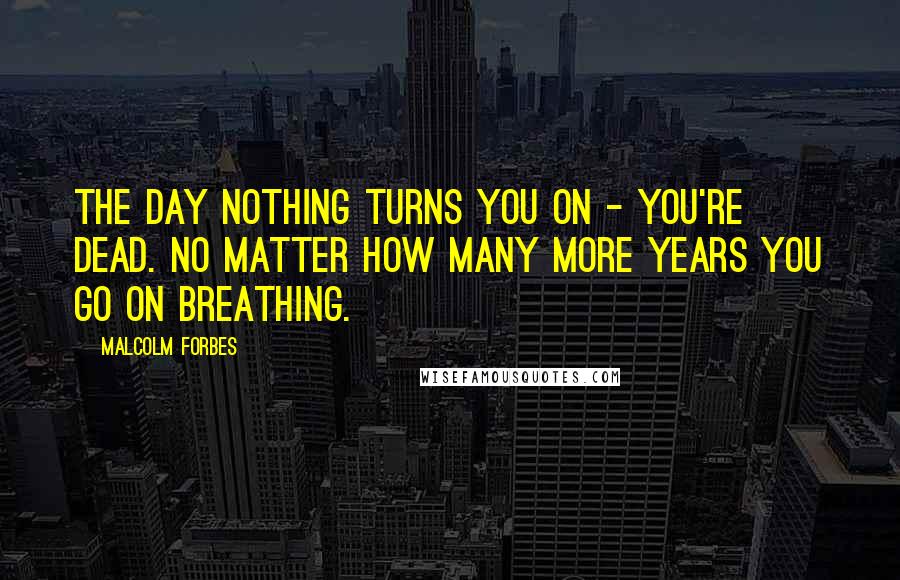 Malcolm Forbes Quotes: The day nothing turns you on - you're dead. No matter how many more years you go on breathing.