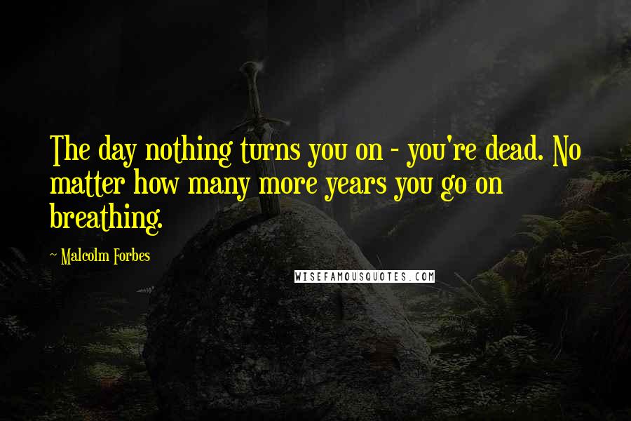 Malcolm Forbes Quotes: The day nothing turns you on - you're dead. No matter how many more years you go on breathing.