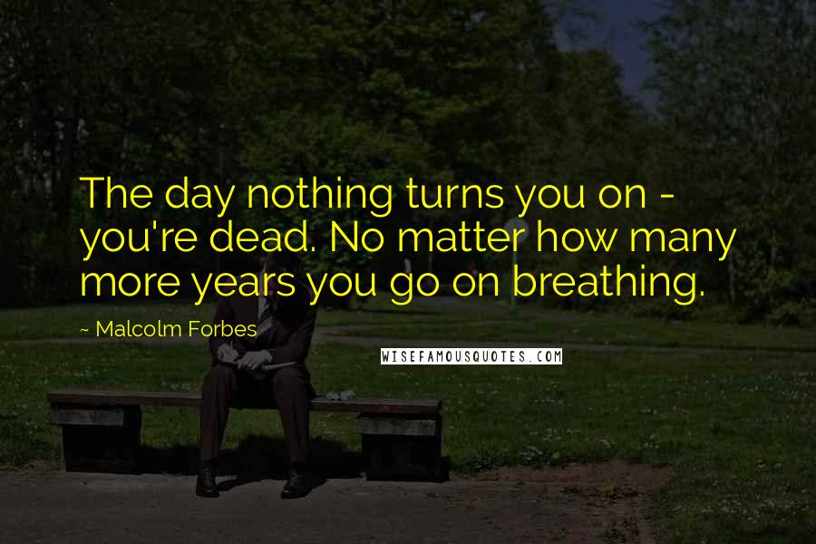 Malcolm Forbes Quotes: The day nothing turns you on - you're dead. No matter how many more years you go on breathing.