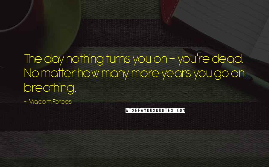 Malcolm Forbes Quotes: The day nothing turns you on - you're dead. No matter how many more years you go on breathing.