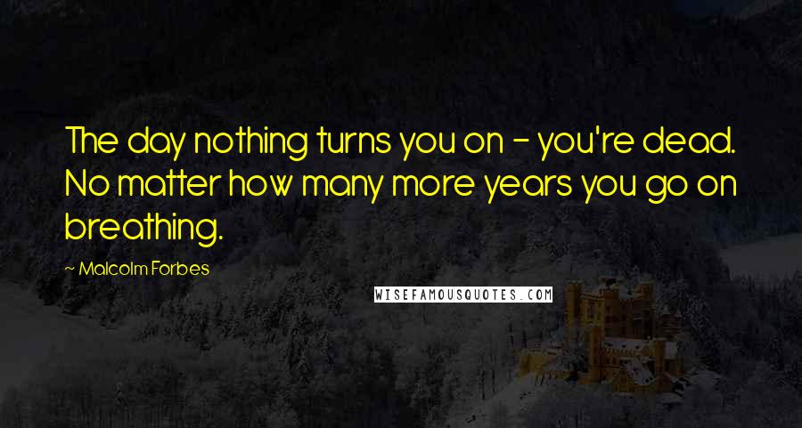 Malcolm Forbes Quotes: The day nothing turns you on - you're dead. No matter how many more years you go on breathing.