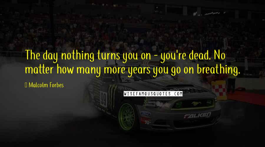 Malcolm Forbes Quotes: The day nothing turns you on - you're dead. No matter how many more years you go on breathing.