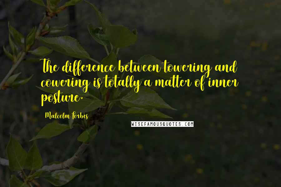 Malcolm Forbes Quotes: The difference between towering and cowering is totally a matter of inner posture.