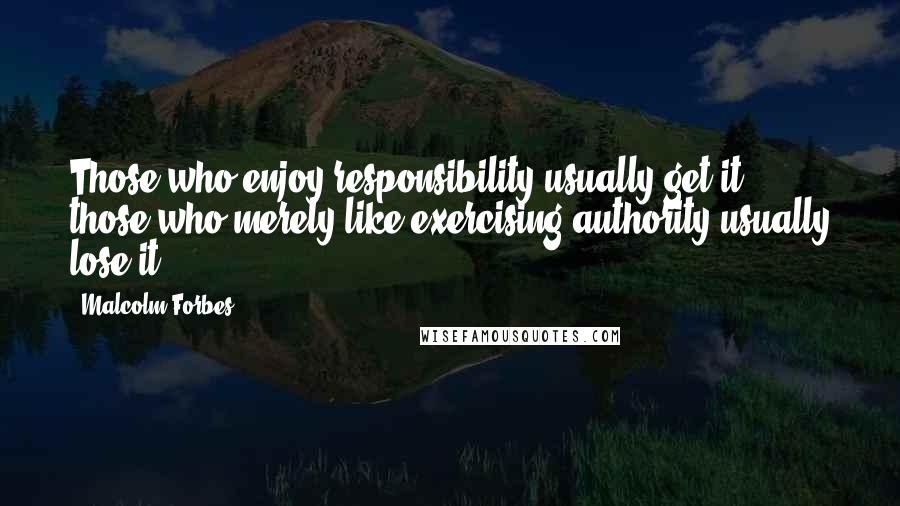 Malcolm Forbes Quotes: Those who enjoy responsibility usually get it; those who merely like exercising authority usually lose it.