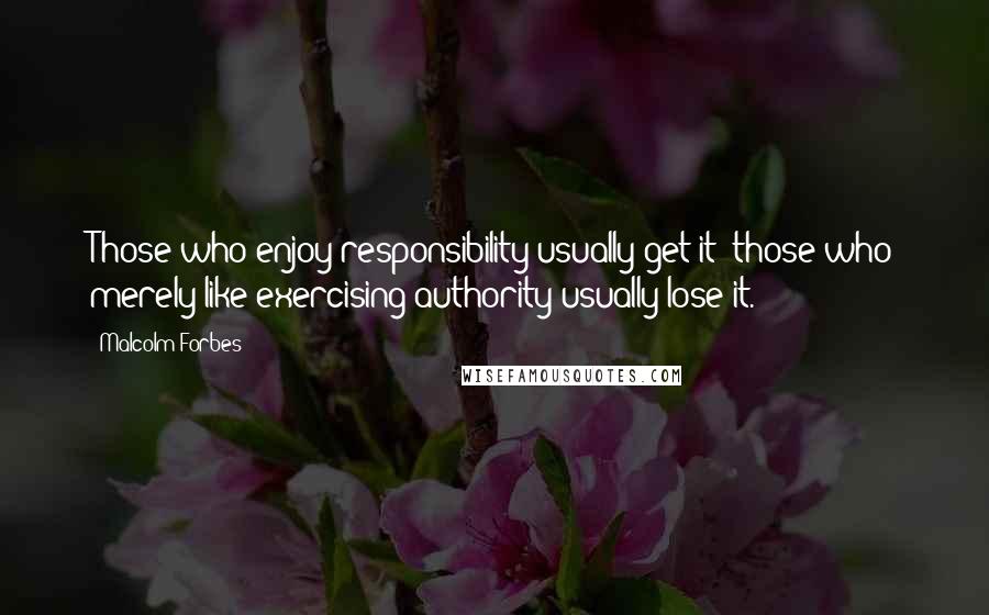 Malcolm Forbes Quotes: Those who enjoy responsibility usually get it; those who merely like exercising authority usually lose it.